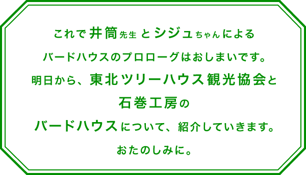 これで井筒先生とシジュちゃんによる
バードハウスのプロローグはおしまいです。
明日から、東北ツリーハウス観光協会と石巻工房の
バードハウスについて、紹介していきます。
おたのしみに。