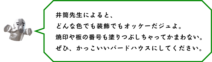 井筒先生によると、どんな色でも装飾でもオッケーだジュよ。焼印や板の番号も塗りつぶしちゃってかまわない。ぜひ、かっこいいバードハウスにしてください。