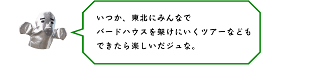 いつか、東北にみんなでバードハウスを架けにいくツアーなどもできたら楽しいだジュな。