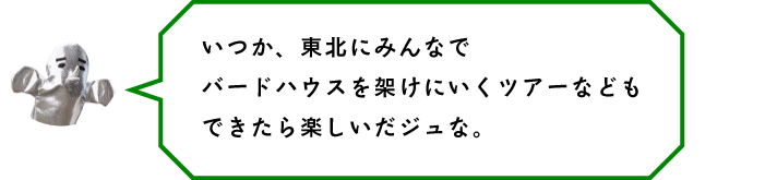 いつか、東北にみんなでバードハウスを架けにいくツアーなどもできたら楽しいだジュな。