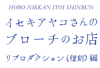 HOBO NIKKAN ITOI SHINBUN  イセキアヤコさんの ブローチのお店  リプロダクション（復刻）編 