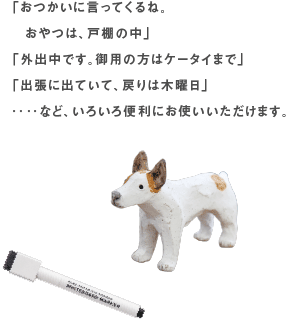 「おつかいに言ってくるね。おやつは、戸棚の中」「外出中です。御用の方はケータイまで」「出張に出ていて、戻りは木曜日」‥‥など、いろいろ便利にお使いいただけます。