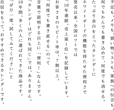 予定も、メモも、買い物リストも、家族への伝言も。何でもかんでも書き込めて、何度でも消せる。たっぷり余白をとったカレンダーにホワイトボードの機能を持たせた便利さで発売以来、全国ロフトでは「10年連続、売上第１位」を記録しています。お客さまのリピート率は、７割以上。「何度でも書き直せる」のって言葉で説明する以上に「便利！」なんです。「カレンダーはどれも同じ」では、ありません。10年間、多くの人に選ばれてきた商品です。「ぜひ一度、試してみてください」と自信をもって、おすすめできるカレンダーです。