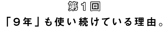 第1回 「9年」も使い続けている理由。