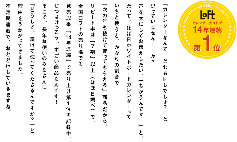 「カレンダーなんて、どれも同じでしょ?」と思っていません‥‥か?声を大にしてお伝えしたい、「ちがうんです!」と。だって、ほぼ日ホワイトボードカレンダーっていちど使うと、かなりの割合で「次の年も続けて使ってもらえる」商品だから。リピート率は「7割」以上(ほぼ日調べ)で、全国ロフトの売り場でも発売以来「14年連続」で売り上げ第1位を記録中。じつはけっこう、すごい商品なんです!そこで、長年お使いのみなさんに「どうして、続けて使ってくださるんですか?」と理由をうかがってきました。不定期連載で、おとどけしていきますね。