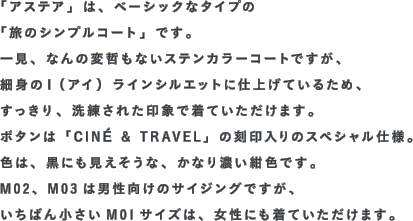 「アステア」は、ベーシックなタイプの「旅のシンプルコート」です。一見、なんの変哲もないステンカラーコートですが、細身のＩ（アイ）ラインシルエットに仕上げているため、すっきり、洗練された印象で着ていただけます。ボタンは「CINÉ & TRAVEL」の刻印入りのスペシャル仕様。色は、黒にも見えそうな、かなり濃い紺色です。M02、M03は男性向けのサイジングですが、いちばん小さいM01サイズは、女性にも着ていただけます。