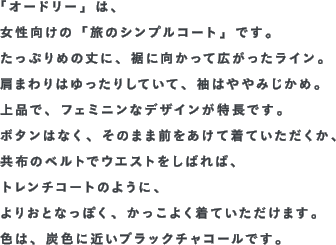 「オードリー」は、女性向けの「旅のシンプルコート」です。たっぷりめの丈に、裾に向かって広がったライン。肩まわりはゆったりしていて、袖はややみじかめ。上品で、フェミニンなデザインが特長です。ボタンはなく、そのまま前をあけて着ていただくか、共布のベルトでウエストをしばれば、トレンチコートのように、よりおとなっぽく、かっこよく着ていただけます。色は、炭色に近いブラックチャコールです。