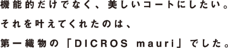 機能的だけでなく、美しいコートにしたい。それを叶えてくれたのは、第一織物の「DICROS mauri」でした。