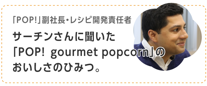 「POP!」副社長・レシピ開発責任者サーチンさんに聞いた「POP!  gourmet popcorn」のおいしさのひみつ。