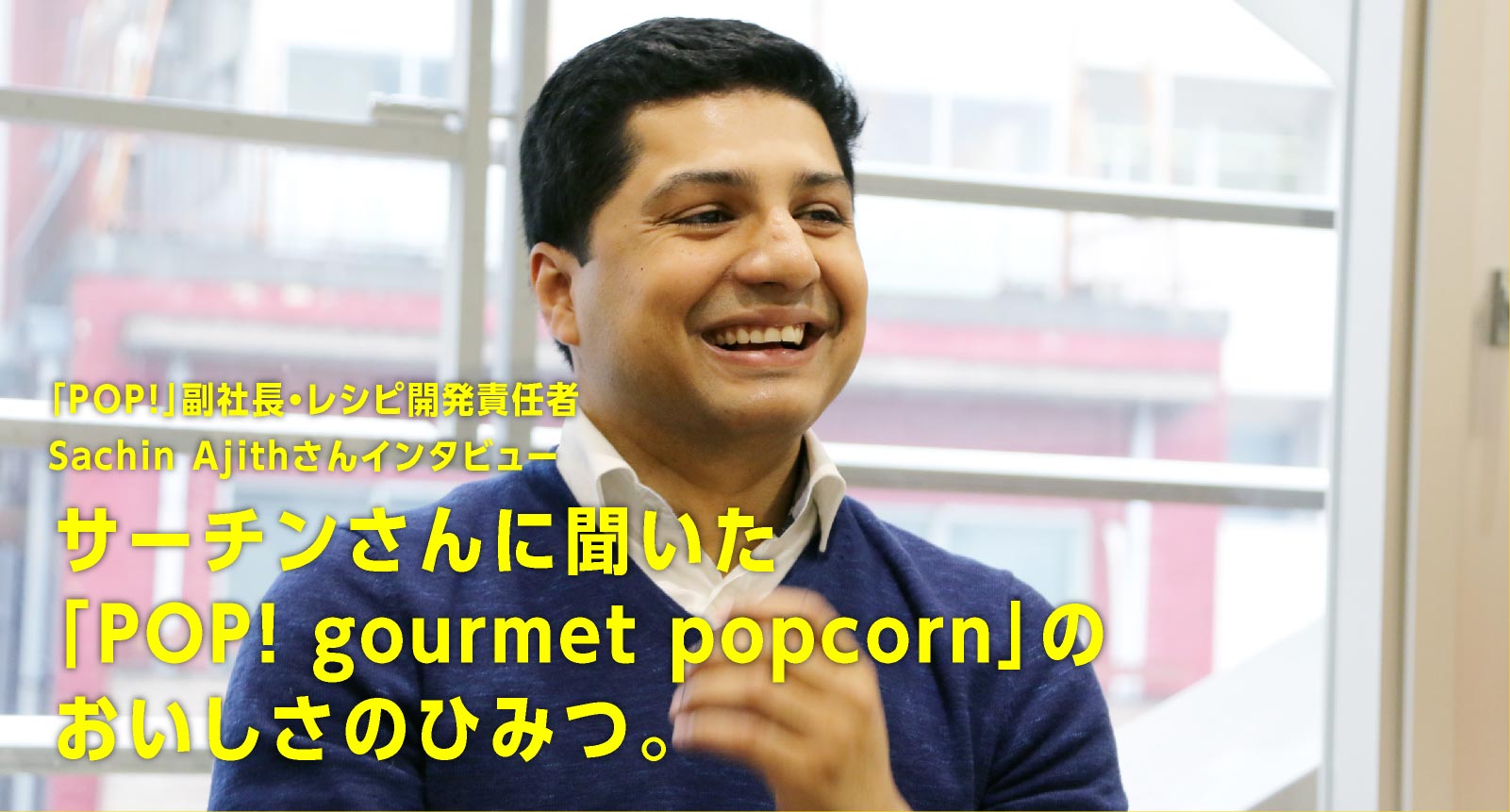 「POP!」副社長・レシピ開発責任者Sachin Ajith さんインタビュー サーチンさんに聞いた「POP! gourmet popcorn」のおいしさのひみつ。