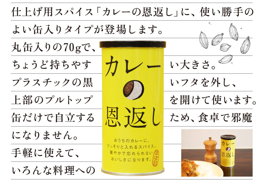 仕上げ用スパイス「カレーの恩返し」に、
使い勝手のよい缶入りタイプが登場します。
丸缶入りの70gで、ちょうど持ちやすい大きさ。
プラスチックの黒いフタを外し、
上部のプルトップを開けて使います。
缶だけで自立するため、食卓で邪魔になりません。
手軽に使えて、いろんな料理への
“後がけ”がしやすくなりました。
光を通さない缶は、
中のスパイスを良い状態で保管できます。
大きめの口からは、粒のピンクペッパーも
スムーズに出てきます。
カレーの仕上げに使うのはもちろん、
おうちで作ったいろんなおかずやおつまみに
「恩返し」してもおいしいです。
いっそう便利になった「カレーの恩返し」、
ぜひ毎日にお役立てください。
