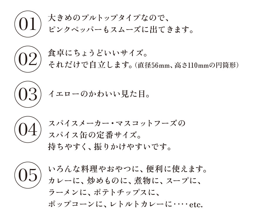 ＜「缶タイプ」のポイントいろいろ＞

●大きめのプルトップタイプなので、
ピンクペッパーもスムーズに出てきます。

●食卓にちょうどいいサイズ。
それだけで自立します。
（直径56mm、高さ110mmの円筒形）

●イエローのかわいい見た目。

●スパイスメーカー・マスコットフーズの
スパイス缶の定番サイズ。
持ちやすく、振りかけやすいです。

●いろんな料理やおやつに、便利に使えます。
カレーに、炒めものに、煮物に、スープに、
ラーメンに、ポテトチップスに、
ポップコーンに、レトルトカレーに‥‥etc.
