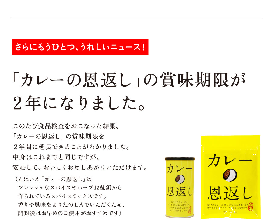 さらにもうひとつ、うれしいニュース！
「カレーの恩返し」の賞味期限が
２年になりました。

このたび食品検査をおこなった結果、
「カレーの恩返し」の賞味期限を
２年間に延長できることがわかりました。
中身はこれまでと同じですが、
安心して、おいしくおめしあがりいただけます。
（とはいえ「カレーの恩返し」は
　フレッシュなスパイスやハーブ12種類から
　作られているスパイスミックスです。
　香りや風味をよりたのしんでいただくため、
　開封後はお早めのご使用がおすすめです）