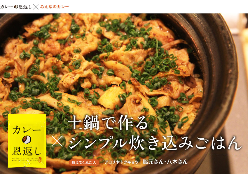 〈カレーの恩返し×みんなのカレー〉カレーの恩返し　
×
土鍋で作る
シンプル炊き込みごはん　　　
　　　
＜教えてくれた人＞　「アコメヤトウキョウ」脇元さん・八木さん