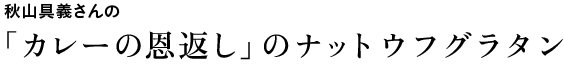 秋山具義さんの「カレーの恩返し」のナットウフグラタン