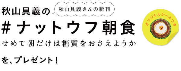 秋山具義さんの新刊
							『秋山具義の#ナットウフ朝食
							～せめて朝だけは糖質をおさえようか』
							（オリジナルシールつき）
							を、プレゼント！