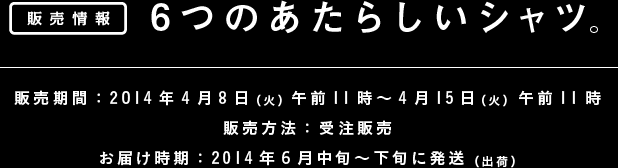 6つのあたらしいシャツ。 販売情報 ■販売期間：2014年4月8日（火）午前11時 － 4月15日（火）午前11時 ■販売方法：受注販売 ■お届け時期：2014年6月中旬～下旬に発送（出荷）