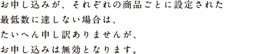 お申し込みが、それぞれの商品ごとに設定された 最低数に達しない場合は、 たいへん申し訳ありませんが、 お申し込みは無効となります。