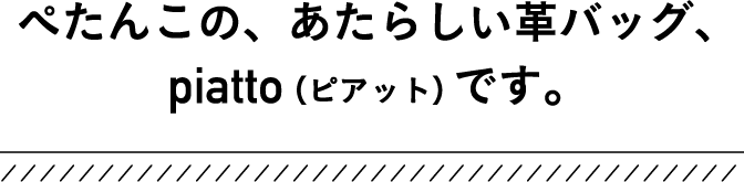 ぺたんこの、あたらしい革バッグ、piatto（ピアット）です。
