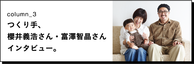 column_3 つくり手、櫻井義浩さん・富澤智晶さんインタビュー。