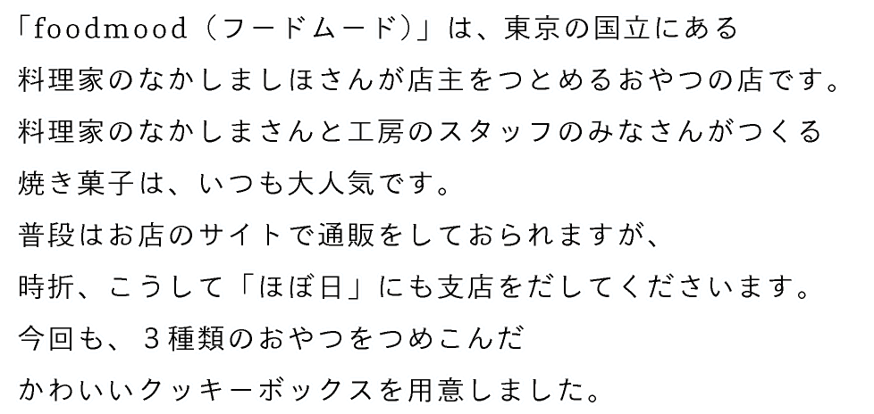 「foodmood（フードムード）」は、東京の国立にある
料理家のなかしましほさんが店主をつとめるおやつの店です。
料理家のなかしまさんと工房のスタッフのみなさんがつくる
焼き菓子は、いつも大人気です。
普段はお店のサイトで通販をしておられますが、
時折、こうして「ほぼ日」にも支店をだしてくださいます。
今回も、３種類のおやつをつめこんだ
かわいいクッキーボックスを用意しました。