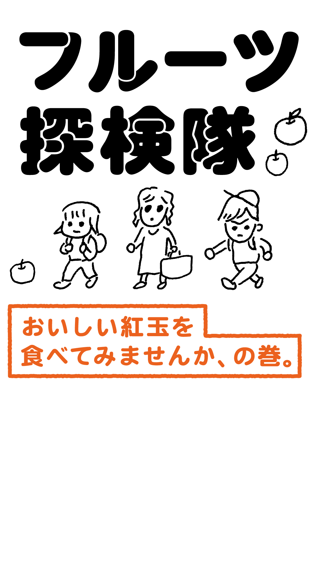 フルーツ探検隊　おいしい紅玉を食べてみませんか、の巻。／ほぼ日の「探検隊」の３人は、くだものが大好きです。特にりんご。しかも紅玉（こうぎょく）。酸味がやや強いため、紅玉は「お菓子にぴったり」のイメージがあります。しかし、今回は生でも食べてみてほしいのです。いつもは「はちみつ」を追いかけている探検隊の３人がこれまで出会ったなかでもとくにおいしい！ と感じた紅玉の里へ出かけます。抽選販売もいたします。