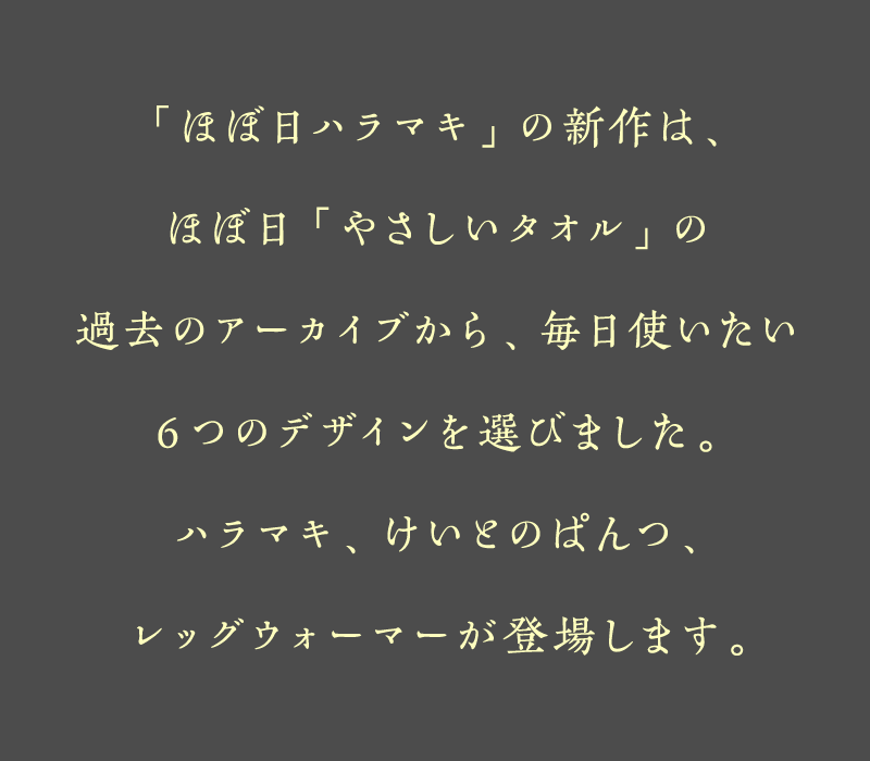「ほぼ日ハラマキ」の新作は、ほぼ日「やさしいタオル」の過去のアーカイブから、毎日使いたい6つのデザインを選びました。ハラマキ、けいとのぱんつ、レッグウォーマーが登場します。
