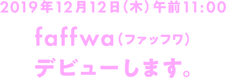 2019年12月12日（木）午前11:00 faffwa（ファッフワ） デビューします。