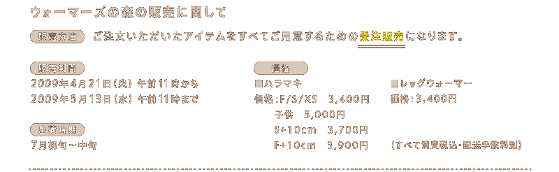 ���E�H�[�}�[�Y�̐X�̔̔��Ɋւ���  �q�̔����@�r	 �����������������A�C�e���� ���ׂĂ��p�ӂ��邽�߂̎󒍔̔��ɂȂ�܂��B  �q�̔����ԁr 2009�N4��21���i�΁j�ߑO11������ 2009�N5��13���i���j�ߑO11���܂�  �q�o�׎����r	 7�����{�`���{ 		 �q���i�r ���n���}�L ���i�FF/S/XS�@3,400�~ �@�@�q���@3,000�~ �@�@S+10cm�@3,700�~ �@�@F+10cm�@3,900�~  �����b�O�E�H�[�}�[	 ���i�F3,400�~ �i���ׂď���ō��E�z���萔���ʁj