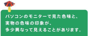 パソコンのモニターで見た色味と、 実物の色味の印象が、 多少異なって見えることがあります。