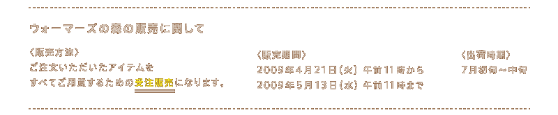 �E�H�[�}�[�Y�̐X�̔̔��Ɋւ���  �q�̔����@�r	 �����������������A�C�e���� ���ׂĂ��p�ӂ��邽�߂̎󒍔̔��ɂȂ�܂��B  �q�̔����ԁr 2009�N4��21���i�΁j�ߑO11������ 2009�N5��13���i���j�ߑO11���܂�  �q�o�׎����r	 7�����{�`���{ �j