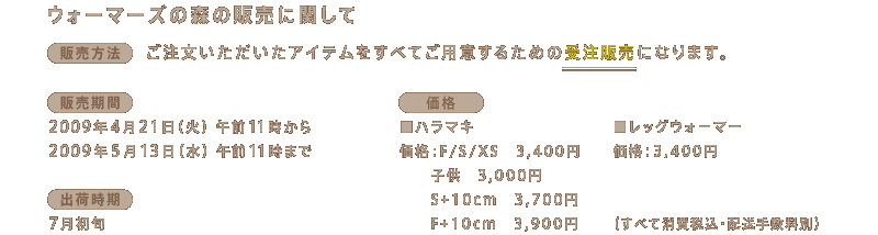 ���E�H�[�}�[�Y�̐X�̔̔��Ɋւ���  �q�̔����@�r	 �����������������A�C�e���� ���ׂĂ��p�ӂ��邽�߂̎󒍔̔��ɂȂ�܂��B  �q�̔����ԁr 2009�N4��21���i�΁j�ߑO11������ 2009�N5��13���i���j�ߑO11���܂�  �q�o�׎����r	 7�����{�`���{ 		 �q���i�r ���n���}�L ���i�FF/S/XS�@3,400�~ �@�@�q���@3,000�~ �@�@S+10cm�@3,700�~ �@�@F+10cm�@3,900�~  �����b�O�E�H�[�}�[	 ���i�F3,400�~ �i���ׂď���ō��E�z���萔���ʁj