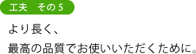 工夫 その5 より長く、 最高の品質でお使いいただくために。