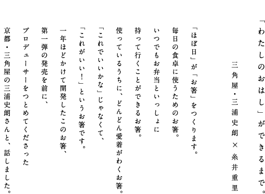 「わたしのおはし」ができるまで。
　　　　　　　　　　　　　三角屋・三浦史朗×糸井重里

「ほぼ日」が「お箸」をつくります。
毎日の食卓に使うためのお箸。
いつでもお弁当といっしょに
持って行くことができるお箸。
使っているうちに、どんどん愛着がわくお箸。
「これでいいかな」じゃなくて、
「これがいい！」というお箸です。
１年ほどかけて開発したこのお箸、
第一弾の発売を前に、
プロデューサーをつとめてくださった
京都・三角屋の三浦史朗さんと、話しました。