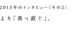 2013年のインタビューその2)より「真っ直ぐ」。