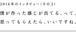 2014年のインタビュー（その2） 僕が作った感じが出てる、って、 思ってもらえたら、いいですね。
