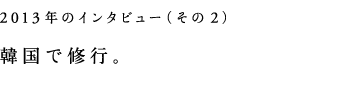 2013年インタビュー（その２）韓国で修行。
