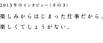 2013年インタビュー（その３）楽しみからはじまった仕事だから、楽しくてしょうがない。