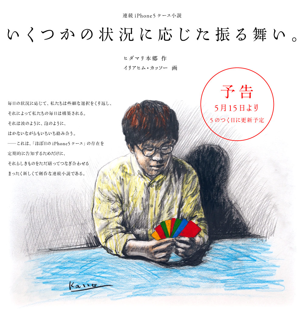 連続iPhone5ケース小説

いくつかの状況に応じた振る舞い。

ヒダマリ本郷 作
イリアヒム・カッソー 画

毎日の状況に応じて、私たちは些細な選択をくり返し、
それによって私たちの毎日は構築される。
それは波のように、泡のように、
はかないながらもいちいち絡み合う。
──これは、「ほぼ日のiPhone5ケース」の存在を
定期的に告知するためだけに、
それらしきものをただ繕ってつなぎ合わせる
まったく新しくて剣呑な連続小説である。
（予告５月15日より５のつく日に更新予定）