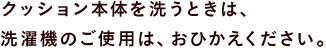 クッション本体を洗うときは、 洗濯機のご使用は、おひかえください。