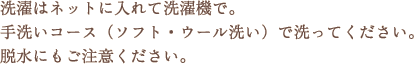 洗濯はネットに入れて洗濯機で。手洗いコース(ソフト・ウール洗い)で洗ってください。脱水にもご注意ください。 洗濯はネットに入れて洗濯機で。手洗いコース(ソフト・ウール洗い)で洗ってください。脱水にもご注意ください。