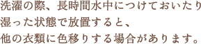 洗濯の際、長時間水中につけておいたり湿った状態で放置すると、他の衣類に色移りする場合があります。 洗濯の際、長時間水中につけておいたり湿った状態で放置すると、他の衣類に色移りする場合があります。