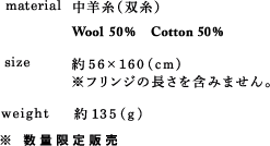 material 中羊糸（双糸） Wool 50% Cotton 50% size 約56×160(cm)※フリンジの長さを含みません。 weight 約135 (g) ※ 数量限定販売