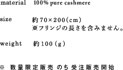 material 100% pure cashmere size 約◯◯×◯◯(cm)※フリンジの長さを含みません。 weight 約◯◯ (g) ※ 数量限定販売のち受注販売開始
