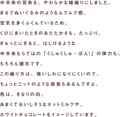 中羊糸の双糸を、やわらかな綾織りにしました。
まるでぬいぐるみのようなムクムク感。
空気を多くふくんでいるため、
くびにまいたときのあたたかさも、たっぷり。
ぎゅっとにぎると、はじけるような
中羊糸ならではの「くしゅくしゅ・ぽん！」の弾力も、
もちろん健在です。
この織り方は、強いしわになりにくいので、
ちょっとニットのような感覚もあるんですよ。
色は、きなりの白。
あまくておいしそうなホットミルクや、
ホワイトチョコレートをイメージしています。
