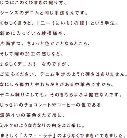 じつはこのくびまきの織り方、
ジーンズのデニムと同じ手法なんです。
くわしく言うと、「二一の綾」という手法。
斜めに入っている綾模様や、
片面ずつ、ちょっと色がことなるところ、
そして端の加工の感じなど、
まさしくデニム！　なのですが、
ご安心ください、デニム生地のような硬さはありません。
なにしろ弾力とやわらかさがある中羊糸ですから、
デニム織りにしても、そのきもちよさは健在なんです。
じっさいのチョコレートやコーヒーの色である
濃淡４つの茶色をたて糸に、
ミルクのようなきなりの白をよこ糸に。
まさしく「カフェ・ラテ」のようなくびまきができました。
