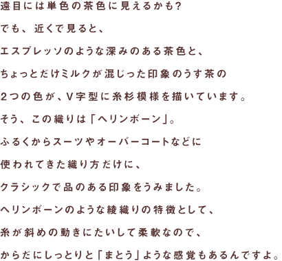遠目には単色の茶色に見えるかも？
でも、近くで見ると、
エスプレッソのような深みのある茶色と、
ちょっとだけミルクが混じった印象のうす茶の
２つの色が、Ｖ字型に糸杉模様を描いています。
そう、この織りは「ヘリンボーン」。
ふるくからスーツやオーバーコートなどに
使われてきた織り方だけに、
クラシックで品のある印象をうみました。
ヘリンボーンのような綾織りの特徴として、
糸が斜めの動きにたいして柔軟なので、
からだにしっとりと「まとう」ような感覚もあるんですよ。