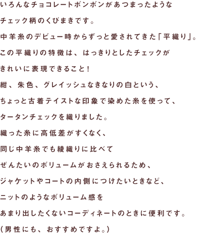 いろんなチョコレートボンボンがあつまったような
チェック柄のくびまきです。
中羊糸のデビュー時からずっと愛されてきた「平織り」。
この平織りの特徴は、はっきりとしたチェックが
きれいに表現できること！
紺、朱色、グレイッシュなきなりの白という、
ちょっと古着テイストな印象で染めた糸を使って、
タータンチェックを織りました。
織った糸に高低差がすくなく、
同じ中羊糸でも綾織りに比べて
ぜんたいのボリュームがおさえられるため、
ジャケットやコートの内側につけたいときなど、
ニットのようなボリューム感を
あまり出したくないコーディネートのときに便利です。
（男性にも、おすすめですよ。）