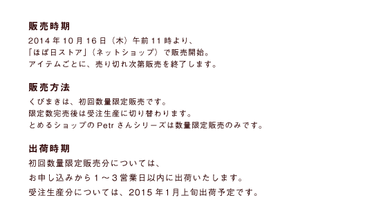 販売時期
2014年10月16日（木）午前11時より、
「ほぼ日ストア」（ネットショップ）で販売開始。
販売方法
くびまきは、初回数量限定販売です。
限定数完売後は受注生産に切り替わります。
とめるショップのPetrさんシリーズは数量限定販売のみです。
出荷時期
初回数量限定販売分については、
お申し込みから１～３営業日以内に出荷いたします。
受注生産分については、１月上旬に出荷予定です。