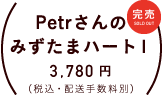 Petrさんのみずたまハート１ 価格：各３，７８０円（税込・配送手数料別）